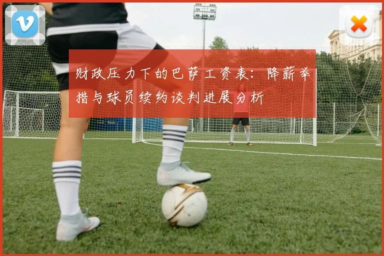 财政压力下的巴萨工资表：降薪举措与球员续约谈判进展分析