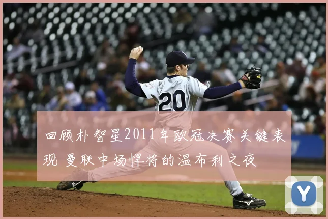 回顾朴智星2011年欧冠决赛关键表现 曼联中场悍将的温布利之夜