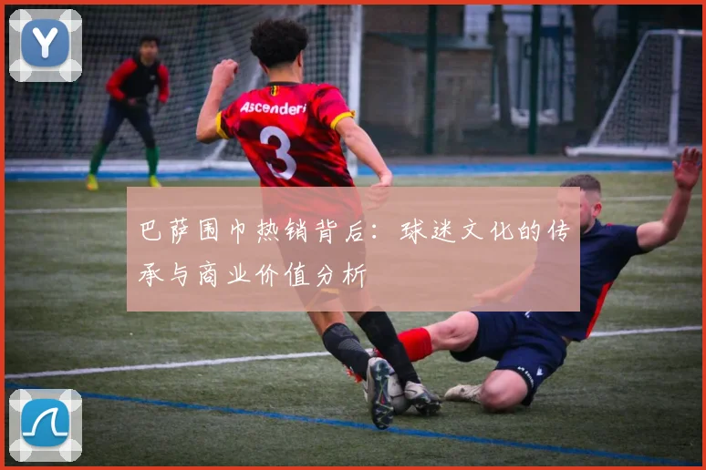 巴萨围巾热销背后：球迷文化的传承与商业价值分析