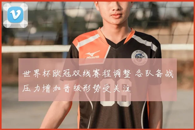 世界杯欧冠双线赛程调整 各队备战压力增加晋级形势受关注