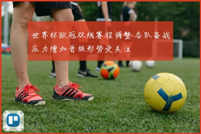 世界杯欧冠双线赛程调整 各队备战压力增加晋级形势受关注