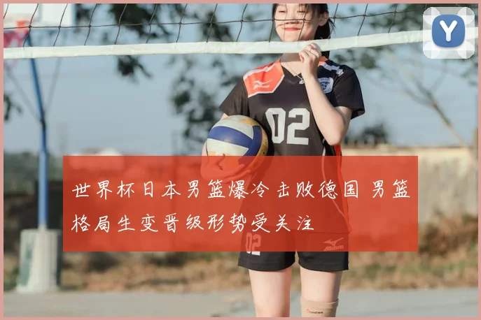 世界杯日本男篮爆冷击败德国 男篮格局生变晋级形势受关注