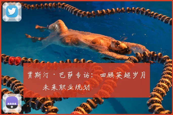 贾斯汀·巴萨专访:回顾英超岁月与未来职业规划