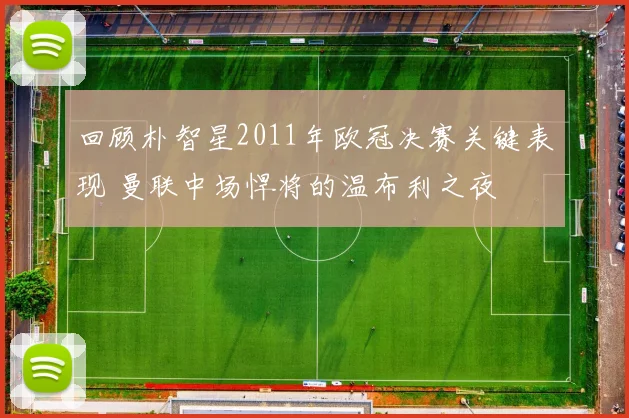 回顾朴智星2011年欧冠决赛关键表现 曼联中场悍将的温布利之夜