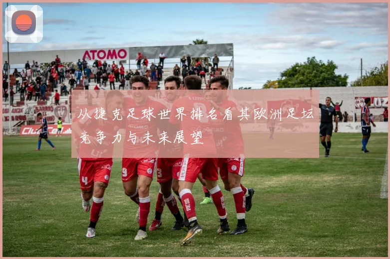 从捷克足球世界排名看其欧洲足坛竞争力与未来展望