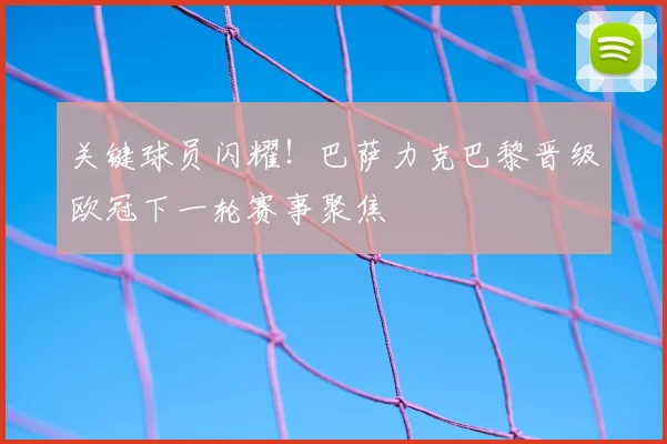关键球员闪耀！巴萨力克巴黎晋级欧冠下一轮赛事聚焦