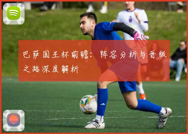 巴萨国王杯前瞻：阵容分析与晋级之路深度解析