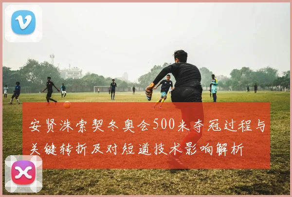 安贤洙索契冬奥会500米夺冠过程与关键转折及对短道技术影响解析