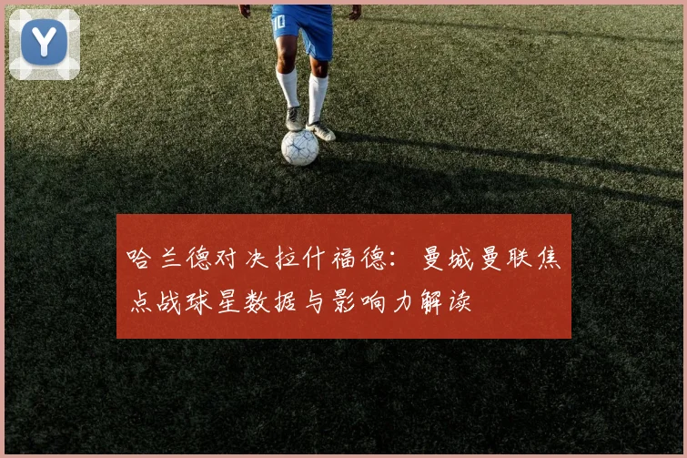 哈兰德对决拉什福德：曼城曼联焦点战球星数据与影响力解读